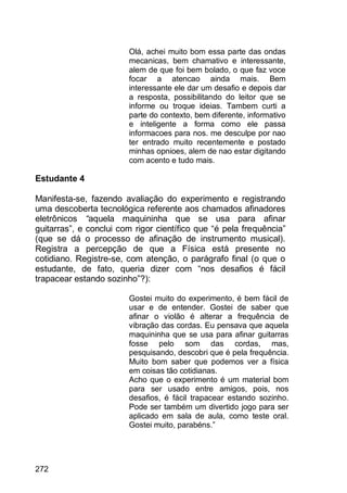272
Olá, achei muito bom essa parte das ondas
mecanicas, bem chamativo e interessante,
alem de que foi bem bolado, o que faz voce
focar a atencao ainda mais. Bem
interessante ele dar um desafio e depois dar
a resposta, possibilitando do leitor que se
informe ou troque ideias. Tambem curti a
parte do contexto, bem diferente, informativo
e inteligente a forma como ele passa
informacoes para nos. me desculpe por nao
ter entrado muito recentemente e postado
minhas opnioes, alem de nao estar digitando
com acento e tudo mais.
Estudante 4
Manifesta-se, fazendo avaliação do experimento e registrando
uma descoberta tecnológica referente aos chamados afinadores
eletrônicos “aquela maquininha que se usa para afinar
guitarras”, e conclui com rigor científico que “é pela frequência”
(que se dá o processo de afinação de instrumento musical).
Registra a percepção de que a Física está presente no
cotidiano. Registre-se, com atenção, o parágrafo final (o que o
estudante, de fato, queria dizer com “nos desafios é fácil
trapacear estando sozinho”?):
Gostei muito do experimento, é bem fácil de
usar e de entender. Gostei de saber que
afinar o violão é alterar a frequência de
vibração das cordas. Eu pensava que aquela
maquininha que se usa para afinar guitarras
fosse pelo som das cordas, mas,
pesquisando, descobri que é pela frequência.
Muito bom saber que podemos ver a física
em coisas tão cotidianas.
Acho que o experimento é um material bom
para ser usado entre amigos, pois, nos
desafios, é fácil trapacear estando sozinho.
Pode ser também um divertido jogo para ser
aplicado em sala de aula, como teste oral.
Gostei muito, parabéns.”
 