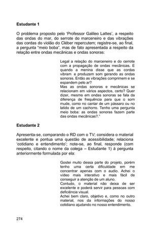 274
Estudante 1
O problema proposto pelo „Professor Galileo Lattes‟, a respeito
das ondas do mar, do serrote do marceneiro e das vibrações
das cordas do violão do Cléber repercutem; registre-se, ao final,
a pergunta “meio boba”, mas de fato apresentada a respeito da
relação entre ondas mecânicas e ondas sonoras:
Legal a relação do marceneiro e do cerrote
com a propagação de ondas mecânicas. E
quando a menina disse que as cordas
vibram e produzem som gerando as ondas
sonoras. Então as vibrações comprimem e se
espandem pelo ar?
Mas as ondas sonoras e mecânicas se
relacionam em vários aspectos, certo? Quer
dizer, mesmo em ondas sonoras se fala da
diferença de frequência para que o som
mude, como no cantar de um pássaro ou no
latido de um cachorro. Tenho uma pergunta
meio boba: as ondas sonoras fazem parte
das ondas mecânicas?.”
Estudante 2
Apresenta-se, comparando o RD com o TV; considera o material
excelente e pontua uma questão de acessibilidade; relaciona
„cotidiano e entendimento‟; note-se, ao final, responde (com
respeito, citando o nome da colega – Estudante 1) à pergunta
anteriormente formulada por ela:
Gostei muito dessa parte do projeto, porém
tenho uma certa dificuldade em me
concentrar apenas com o audio. Achei o
vídeo mais interativo e mais fácil de
conseguir a atenção de um aluno.
Contudo, o material não deixa de ser
excelente e poderá servir para pessoas com
deficiência visual.
Achei bem claro, objetivo e, como no outro
material, nos da informações do nosso
cotidiano ajudando no nosso entendimento.
 