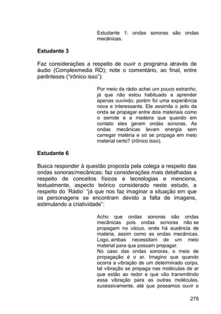 275
Estudante 1: ondas sonoras são ondas
mecânicas.
Estudante 3
Faz considerações a respeito de ouvir o programa através de
áudio (Complexmedia RD); note o comentário, ao final, entre
parênteses (“irônico isso”):
Por meio da rádio achei um pouco estranho,
já que não estou habituado a aprender
apenas ouvindo, porém foi uma experiência
nova e interessante. Ele assimila o jeito da
onda se propagar entre dois materiais como
o serrote e a madeira que quando em
contato eles geram ondas sonoras. As
ondas mecânicas levam energia sem
carregar matéria e só se propaga em meio
material certo? (irônico isso).
Estudante 6
Busca responder à questão proposta pela colega a respeito das
ondas sonoras/mecânicas; faz considerações mais detalhadas a
respeito de conceitos físicos e tecnologias e menciona,
textualmente, aspecto teórico considerado neste estudo, a
respeito do „Rádio‟ “já que nos faz imaginar a situação em que
os personagens se encontram devido a falta de imagens,
estimulando a criatividade”:
Acho que ondas sonoras são ondas
mecânicas pois ondas sonoras não se
propagam no vácuo, onde há ausência de
matéria, assim como as ondas mecânicas.
Logo, ambas necessitam de um meio
material para que possam propagar.
No caso das ondas sonoras, o meio de
propagação é o ar. Imagino que quando
ocorra a vibração de um determinado corpo,
tal vibração se propaga nas moléculas de ar
que estão ao redor e que vão transmitindo
essa vibração para as outras moléculas,
sucessivamente, até que possamos ouvir o
 