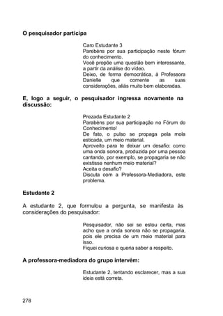 278
O pesquisador participa
Caro Estudante 3
Parebéns por sua participação neste fórum
do conhecimento.
Você propõe uma questão bem interessante,
a partir da análise do vídeo.
Deixo, de forma democrática, à Professora
Danielle que comente as suas
considerações, aliás muito bem elaboradas.
E, logo a seguir, o pesquisador ingressa novamente na
discussão:
Prezada Estudante 2
Parabéns por sua participação no Fórum do
Conhecimento!
De fato, o pulso se propaga pela mola
esticada, um meio material.
Aproveito para te deixar um desafio: como
uma onda sonora, produzida por uma pessoa
cantando, por exemplo, se propagaria se não
existisse nenhum meio material?
Aceita o desafio?
Discuta com a Professora-Mediadora, este
problema.
Estudante 2
A estudante 2, que formulou a pergunta, se manifesta às
considerações do pesquisador:
Pesquisador, não sei se estou certa, mas
acho que a onda sonora não se propagaria,
pois ele precisa de um meio material para
isso.
Fiquei curiosa e queria saber a respeito.
A professora-mediadora do grupo intervém:
Estudante 2, tentando esclarecer, mas a sua
ideia está correta.
 