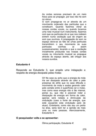 279
As ondas sonoras precisam de um meio
físico para se propagar, por isso não há som
no vácuo.
O som propaga-se no ar através de um
movimento ordenado das partículas que o
constituem. Quando fazemos vibrar as
nossas cordas vocais, ou quando tocamos
uma nota musical num instrumento, fazemos
com que as partículas do ar que nos rodeiam
entrem numa oscilação que dá origem ao
som que ouvimos. A propagação do som no
espaço deve-se ao fato de umas partículas
transmitirem o seu movimento às suas
partículas vizinhas (e assim
sucessivamente), levando a que a oscilação
inicialmente produzida nas nossas cordas
vocais ou intrumento musical se propague
através do espaço aberto, até chegar aos
nossos ouvidos.
Estudante 4
Responde ao Estudante 3, que propôs uma indagação a
respeito de energia dissipada pelas molas:
Oi! No caso eu acho que a energia da mola
iria ser dissipada através de calor e pela
presença de atrito que no caso dificulta o
movimento da mola e acaba gerando calor
pelo contato entre 2 superfícies (ar e mola),
mas como essa energia não é tão intensa,
penso eu, que não é possível notar a
dissipação da energia em forma de calor,
apenas será notada a diminuição da
ondulação (caso a fonte de energia, que
está causando esta ondulação pare de
atuar). Entretanto, como não sou um perito
na área, seria bom ter a opinião de mais
uma ou mais pessoas. Atenciosamente,
Estudante 4.
O pesquisador volta a se apresentar:
Ótima participação, Estudante 4!
 