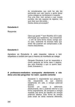 280
As considerações que você faz são tão
pertinentes que vale mesmo a gente deixar
outros colegas se manifestarem a respeito.
Fica uma dica: nem sempre o que nossos
sentidos não são capazes de registrar, não
quer dizer que não exista...
Gostou dessa provocação?
Estudante 4
Responde:
Claro que gostei ^^ bem filosófico xD A cada
informação que recebemos, nos crescemos!
...e sim de certa forma mexeu comigo que
no caso, realmente há diversos fatos que
ainda não puderam ser comprovados e atá
mesmo descobertos.
Estudante 3
Agradece ao Estudante 4, pela resposta; nota-se o tom
respeitoso e cordial com que o mesmo se manifesta ao colega:
Obrigado Estudante 4 por ter respondido a
minha pergunta de forma clara o objetiva,
deu para entender o que vc queria dizer.
Grato, Estudante 3.
A professora-mediadora acompanha atentamente e não
deixa uma das perguntas ‘no vazio’, quando comenta:
Estudante 3, respondendo sua pergunta e
não esquecendo do que estamos
trabalhando em sala, a energia potencial
elástica.
Quando um corpo é deformado
elasticamente, isto é, podendo retornar a sua
forma originalmente, ele armazena a energia
recebida sob forma de trabalho em energia
potencial elástica. Esta forma de energia
pode existir de várias maneiras diferentes,
 