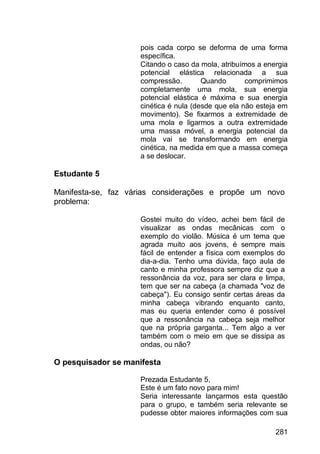 281
pois cada corpo se deforma de uma forma
específica.
Citando o caso da mola, atribuímos a energia
potencial elástica relacionada a sua
compressão. Quando comprimimos
completamente uma mola, sua energia
potencial elástica é máxima e sua energia
cinética é nula (desde que ela não esteja em
movimento). Se fixarmos a extremidade de
uma mola e ligarmos a outra extremidade
uma massa móvel, a energia potencial da
mola vai se transformando em energia
cinética, na medida em que a massa começa
a se deslocar.
Estudante 5
Manifesta-se, faz várias considerações e propõe um novo
problema:
Gostei muito do vídeo, achei bem fácil de
visualizar as ondas mecânicas com o
exemplo do violão. Música é um tema que
agrada muito aos jovens, é sempre mais
fácil de entender a física com exemplos do
dia-a-dia. Tenho uma dúvida, faço aula de
canto e minha professora sempre diz que a
ressonância da voz, para ser clara e limpa,
tem que ser na cabeça (a chamada "voz de
cabeça"). Eu consigo sentir certas áreas da
minha cabeça vibrando enquanto canto,
mas eu queria entender como é possível
que a ressonância na cabeça seja melhor
que na própria garganta... Tem algo a ver
também com o meio em que se dissipa as
ondas, ou não?
O pesquisador se manifesta
Prezada Estudante 5,
Este é um fato novo para mim!
Seria interessante lançarmos esta questão
para o grupo, e também seria relevante se
pudesse obter maiores informações com sua
 