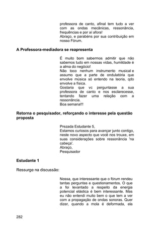 282
professora de canto, afinal tem tudo a ver
com as ondas mecânicas, ressonância,
frequências e por aí afora!
Abraço, e parabéns por sua contribuição em
nosso Fórum.
A Professora-mediadora se reapresenta
É muito bom sabermos admitir que não
sabemos tudo em nossas vidas, humildade é
a alma do negócio!
Não toco nenhum instrumento musical e
assumo que a parte de ondulatória que
envolve música só entendo na teoria, qdo
envolve a física.
Gostaria que vc perguntasse a sua
professora de canto e nos esclarecesse,
tentando fazer uma relação com a
ressonância.
Boa semana!!!
Retorna o pesquisador, reforçando o interesse pela questão
proposta
Prezada Estudante 5,
Estamos curiosos para avançar junto contigo,
neste novo aspecto que você nos trouxe, em
suas considerações sobre ressonância 'na
cabeça'.
Abraço,
Pesquisador
Estudante 1
Ressurge na discussão:
Nossa, que interessante que o fórum rendeu
tantas perguntas e questionamentos. O que
a foi levantado a respeito da energia
potencial elástica é bem interessante. Mas
eu não entendi muito bem o que tem a ver
com a propagação de ondas sonoras. Quer
dizer, quando a mola é deformada, ela
 
