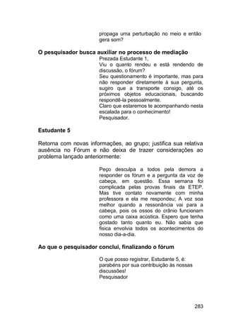 283
propaga uma perturbação no meio e então
gera som?
O pesquisador busca auxiliar no processo de mediação
Prezada Estudante 1,
Viu o quanto rendeu e está rendendo de
discussão, o fórum?
Seu questionamento é importante, mas para
não responder diretamente à sua pergunta,
sugiro que a transporte consigo, até os
próximos objetos educacionais, buscando
respondê-la pessoalmente.
Claro que estaremos te acompanhando nesta
escalada para o conhecimento!
Pesquisador.
Estudante 5
Retorna com novas informações, ao grupo; justifica sua relativa
ausência no Fórum e não deixa de trazer considerações ao
problema lançado anteriormente:
Peço desculpa a todos pela demora a
responder os fórum e a pergunta da voz de
cabeça, em questão. Essa semana foi
complicada pelas provas finais da ETEP.
Mas tive contato novamente com minha
professora e ela me respondeu; A voz soa
melhor quando a ressonância vai para a
cabeça, pois os ossos do crânio funcionam
como uma caixa acústica. Espero que tenha
gostado tanto quanto eu. Não sabia que
fisica envolvia todos os acontecimentos do
nosso dia-a-dia.
Ao que o pesquisador conclui, finalizando o fórum
O que posso registrar, Estudante 5, é:
parabéns por sua contribuição às nossas
discussões!
Pesquisador
 