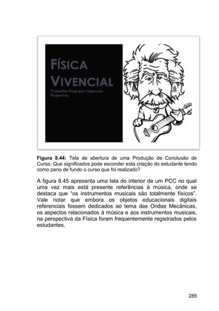 285
Figura 8.44: Tela de abertura de uma Produção de Conclusão de
Curso. Que significados pode esconder esta criação do estudante tendo
como pano de fundo o curso que foi realizado?
A figura 8.45 apresenta uma tela do interior de um PCC no qual
uma vez mais está presente referências à música, onde se
destaca que “os instrumentos musicais são totalmente físicos”.
Vale notar que embora os objetos educacionais digitais
referenciais fossem dedicados ao tema das Ondas Mecânicas,
os aspectos relacionados à música e aos instrumentos musicais,
na perspectiva da Física foram frequentemente registrados pelos
estudantes.
 