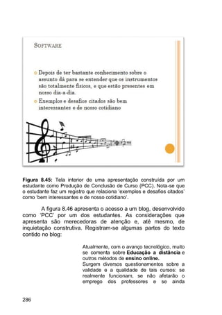 286
Figura 8.45: Tela interior de uma apresentação construída por um
estudante como Produção de Conclusão de Curso (PCC). Nota-se que
o estudante faz um registro que relaciona „exemplos e desafios citados‟
como „bem interessantes e de nosso cotidiano‟.
A figura 8.46 apresenta o acesso a um blog, desenvolvido
como „PCC‟ por um dos estudantes. As considerações que
apresenta são merecedoras de atenção e, até mesmo, de
inquietação construtiva. Registram-se algumas partes do texto
contido no blog:
Atualmente, com o avanço tecnológico, muito
se comenta sobre Educação a distância e
outros métodos de ensino online.
Surgem diversos questionamentos sobre a
validade e a qualidade de tais cursos: se
realmente funcionam, se não afetarão o
emprego dos professores e se ainda
 