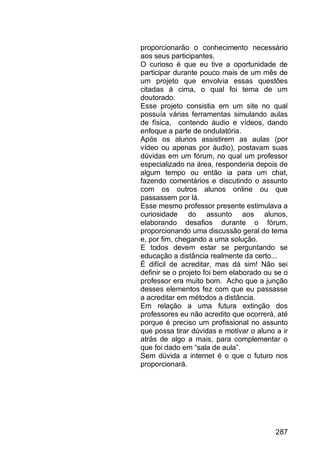287
proporcionarão o conhecimento necessário
aos seus participantes.
O curioso é que eu tive a oportunidade de
participar durante pouco mais de um mês de
um projeto que envolvia essas questões
citadas á cima, o qual foi tema de um
doutorado.
Esse projeto consistia em um site no qual
possuía várias ferramentas simulando aulas
de física, contendo áudio e vídeos, dando
enfoque a parte de ondulatória.
Após os alunos assistirem as aulas (por
vídeo ou apenas por áudio), postavam suas
dúvidas em um fórum, no qual um professor
especializado na área, responderia depois de
algum tempo ou então ia para um chat,
fazendo comentários e discutindo o assunto
com os outros alunos online ou que
passassem por lá.
Esse mesmo professor presente estimulava a
curiosidade do assunto aos alunos,
elaborando desafios durante o fórum,
proporcionando uma discussão geral do tema
e, por fim, chegando a uma solução.
E todos devem estar se perguntando se
educação a distância realmente da certo...
É difícil de acreditar, mas dá sim! Não sei
definir se o projeto foi bem elaborado ou se o
professor era muito bom. Acho que a junção
desses elementos fez com que eu passasse
a acreditar em métodos a distância.
Em relação a uma futura extinção dos
professores eu não acredito que ocorrerá, até
porque é preciso um profissional no assunto
que possa tirar dúvidas e motivar o aluno a ir
atrás de algo a mais, para complementar o
que foi dado em “sala de aula”.
Sem dúvida a internet é o que o futuro nos
proporcionará.
 