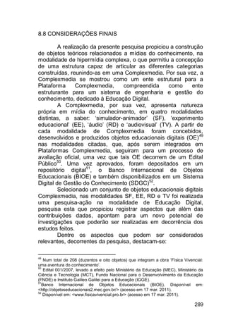 289
8.8 CONSIDERAÇÕES FINAIS
A realização da presente pesquisa propiciou a construção
de objetos teóricos relacionados a mídias do conhecimento, na
modalidade de hipermídia complexa, o que permitiu a concepção
de uma estrutura capaz de articular as diferentes categorias
construídas, reunindo-as em uma Complexmedia. Por sua vez, a
Complexmedia se mostrou como um ente estrutural para a
Plataforma Complexmedia, compreendida como ente
estruturante para um sistema de engenharia e gestão do
conhecimento, dedicado à Educação Digital.
A Complexmedia, por sua vez, apresenta natureza
própria em mídia do conhecimento, em quatro modalidades
distintas, a saber: „simulador-animador‟ (SF), „experimento
educacional‟ (EE), „áudio‟ (RD) e „audiovisual‟ (TV). A partir de
cada modalidade de Complexmedia foram concebidos,
desenvolvidos e produzidos objetos educacionais digitais (OE)49
nas modalidades citadas, que, após serem integrados em
Plataformas Complexmedia, seguiram para um processo de
avaliação oficial, uma vez que tais OE decorrem de um Edital
Público50
. Uma vez aprovados, foram depositados em um
repositório digital51
, o Banco Internacional de Objetos
Educacionais (BIOE) e também disponibilizados em um Sistema
Digital de Gestão do Conhecimento (SDGC)52
.
Selecionado um conjunto de objetos educacionais digitais
Complexmedia, nas modalidades SF, EE, RD e TV foi realizada
uma pesquisa-ação na modalidade de Educação Digital,
pesquisa esta que propiciou registrar aspectos que além das
contribuições dadas, apontam para um novo potencial de
investigações que poderão ser realizadas em decorrência dos
estudos feitos.
Dentre os aspectos que podem ser considerados
relevantes, decorrentes da pesquisa, destacam-se:
49
Num total de 208 (duzentos e oito objetos) que integram a obra „Física Vivencial:
uma aventura do conhecimento‟.
50
Edital 001/2007, levado a efeito pelo Ministério da Educação (MEC), Ministério da
Ciência e Tecnologia (MCT), Fundo Nacional para o Desenvolvimento da Educação
(FNDE) e Instituto Galileo Galilei para a Educação (IGGE).
51
Banco Internacional de Objetos Educacionais (BIOE). Disponível em:
<http://objetoseducacionais2.mec.gov.br/> (acesso em 17 mar. 2011).
52
Disponível em: <www.fisicavivencial.pro.br> (acesso em 17 mar. 2011).
 