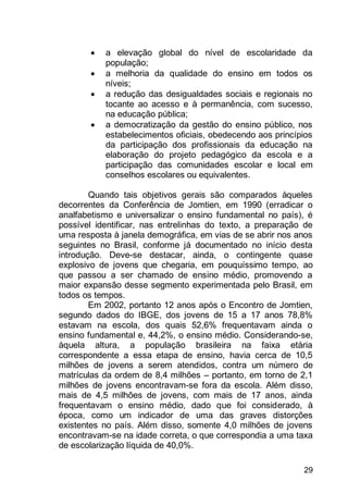 29
 a elevação global do nível de escolaridade da
população;
 a melhoria da qualidade do ensino em todos os
níveis;
 a redução das desigualdades sociais e regionais no
tocante ao acesso e à permanência, com sucesso,
na educação pública;
 a democratização da gestão do ensino público, nos
estabelecimentos oficiais, obedecendo aos princípios
da participação dos profissionais da educação na
elaboração do projeto pedagógico da escola e a
participação das comunidades escolar e local em
conselhos escolares ou equivalentes.
Quando tais objetivos gerais são comparados àqueles
decorrentes da Conferência de Jomtien, em 1990 (erradicar o
analfabetismo e universalizar o ensino fundamental no país), é
possível identificar, nas entrelinhas do texto, a preparação de
uma resposta à janela demográfica, em vias de se abrir nos anos
seguintes no Brasil, conforme já documentado no início desta
introdução. Deve-se destacar, ainda, o contingente quase
explosivo de jovens que chegaria, em pouquíssimo tempo, ao
que passou a ser chamado de ensino médio, promovendo a
maior expansão desse segmento experimentada pelo Brasil, em
todos os tempos.
Em 2002, portanto 12 anos após o Encontro de Jomtien,
segundo dados do IBGE, dos jovens de 15 a 17 anos 78,8%
estavam na escola, dos quais 52,6% frequentavam ainda o
ensino fundamental e, 44,2%, o ensino médio. Considerando-se,
àquela altura, a população brasileira na faixa etária
correspondente a essa etapa de ensino, havia cerca de 10,5
milhões de jovens a serem atendidos, contra um número de
matrículas da ordem de 8,4 milhões – portanto, em torno de 2,1
milhões de jovens encontravam-se fora da escola. Além disso,
mais de 4,5 milhões de jovens, com mais de 17 anos, ainda
frequentavam o ensino médio, dado que foi considerado, à
época, como um indicador de uma das graves distorções
existentes no país. Além disso, somente 4,0 milhões de jovens
encontravam-se na idade correta, o que correspondia a uma taxa
de escolarização líquida de 40,0%.
 
