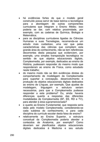 290
 há evidências fortes de que o modelo geral
construído possa servir de base teórica e tecnológica
para a abordagem de outras componentes
curriculares que integram o Ensino Médio; isso
poderia se dar, com relativa proximidade, por
exemplo, com as cadeiras de Química, Biologia e
Matemática;
 para as disciplinas curriculares ligadas às Ciências
Humanas e suas Tecnologias, recomenda-se um
estudo mais cuidadoso, uma vez que pelas
características das ciências que compõem esta
grande área do conhecimento, não se tem referências
decorrentes desta pesquisa que evidenciem, por
exemplo, uma simples transposição tecnológica no
sentido de que objetos educacionais digitais,
Complexmedia, por exemplo, dedicados ao ensino de
História, pudessem responder do mesmo modo que
responderam ao ensino de Física, como estudado
neste trabalho;
 do mesmo modo não se têm evidências diretas do
comportamento de modelagem da Complexmedia
para suportar a concepção, desenvolvimento e
produção de objetos educacionais digitais dedicados
ao ensino de Línguas, por exemplo. Que ajustes de
modelagem, linguagem e estrutura seriam
necessários, para que a Complexmedia pudesse
responder a este problema? Ou, ainda: haveria
diferenças quanto a respostas das diferentes
modalidades de Complexmedia (SF, EE, RD e TV),
para atender à área supramencionada?
 e quanto ao Ensino Fundamental, que resposta seria
dada pelo modelo Complexmedia, considerando-se
cada subárea do conhecimento, e para cada
disciplina do currículo escolar desta faixa de ensino?
 relativamente ao Ensino Superior, a estrutura
conceitual da Complexmedia poderia atender a
conteúdos de Anatomia, por exemplo? Como
deveriam ser planificados objetos educacionais
digitais dedicados à Medicina e seu estudo
 