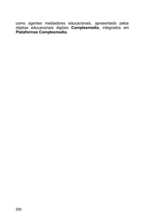 292
como agentes mediadores educacionais, apresentado pelos
objetos educacionais digitais Complexmedia, integrados em
Plataformas Complexmedia.
 