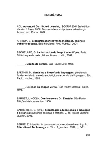 293
REFERÊNCIAS
ADL. Advanced Distributed Learning. SCORM 2004 3rd edition.
Version 1.0 nov 2006. Disponível em: <http://www.adlnet.org>.
Acesso em: 13 mar. 2007.
ARRUDA, E. Ciberprofessor: novas tecnologias, ensino e
trabalho docente. Belo horizonte: FHC-FUMEC, 2004.
BACHELARD, G. La formacion de l’esprit scientifque. Paris:
Bibliotheque de texts philosophiques J. Vrin, 2007.
______. Direito de sonhar. São Paulo: Difel, 1986.
BAKTHIN, M. Marxismo e filosofia da linguagem: problemas
fundamentais do método sociológico na ciência da linguagem. São
Paulo: Hucitec, 1981.
______. Estética da criação verbal. São Paulo: Martins Fontes,
1978.
BARNET, LINCOLN. O universo e o Dr. Einstein. São Paulo,
Edições Melhoramentos, 1950.
BARRETO, R. G. (Org.). Tecnologias educacionais e educação
a distância: avaliando políticas e práticas. 2. ed. Rio de Janeiro:
Quartet, 2003.
BERGE, Z. Interation in post-secondary web-based-learning. In:
Educational Technology, v. 39, n. 1, jan.-fev.. 1999, p. 5-11.
 