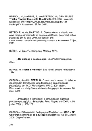 294
BERGOU, M., MATHUR, S., WARDETZKY, M.; GRINSPUN E.
Tracks: Toward Directable Thin Shells. Columbia University.
Disponível em: <http://www.cs.columbia.edu/cg/pdfs/124-
tracks.pdf>. Acesso em: 27 fev. 2011.
BETTIO, R. W. de; MARTINS, A. Objetos de aprendizado: um
novo modelo direcionado ao ensino a distância. Document online
publicado em 17 dez. 2004. Disponível em:
<www.universia.com.br/materia/materia.jsp?id=5938>. Acesso em 02 jan.
2011.
BUBER, M. Eu e Tu. Campinas: Moraes, 1979.
______. Do diálogo e do dialógico. São Paulo: Perspectiva,
2007.
BUNGE, M. Teoria e realidade. São Paulo: Editora Perspectiva,
1974.
CATAPAN, Araci H.. TERTIUM: O novo modo de ser, do saber e
do aprender. Construindo uma taxionomia para mediação
pedagógica em TCD. Florianópolis: UFSC, 2001 (tese).
Disponível em: <http://www.stela.ufsc.br/ppgep>. Acesso em 20
mar. 2009.
______. Pedagogia e tecnologia: a comunicação digital no
processo pedagógico. Educação. Porto Alegre, ano XXVI, n. 50,
junho 2003, p. 109-129.
CATAPAN. Differentiated Pedagogical Mediation. In: ICDE – 22ª
Conferência Mundial de Educação a Distância. Rio de Janeiro,
2006. Disponível em:
 
