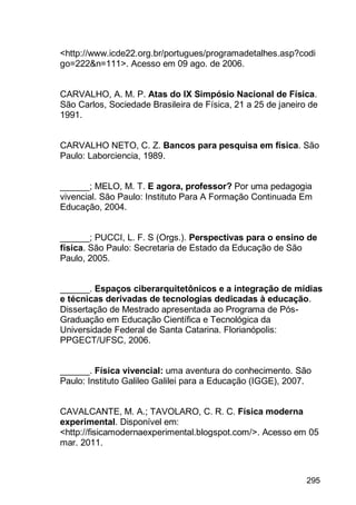295
<http://www.icde22.org.br/portugues/programadetalhes.asp?codi
go=222&n=111>. Acesso em 09 ago. de 2006.
CARVALHO, A. M. P. Atas do IX Simpósio Nacional de Física.
São Carlos, Sociedade Brasileira de Física, 21 a 25 de janeiro de
1991.
CARVALHO NETO, C. Z. Bancos para pesquisa em física. São
Paulo: Laborciencia, 1989.
______; MELO, M. T. E agora, professor? Por uma pedagogia
vivencial. São Paulo: Instituto Para A Formação Continuada Em
Educação, 2004.
______; PUCCI, L. F. S (Orgs.). Perspectivas para o ensino de
física. São Paulo: Secretaria de Estado da Educação de São
Paulo, 2005.
______. Espaços ciberarquitetônicos e a integração de mídias
e técnicas derivadas de tecnologias dedicadas à educação.
Dissertação de Mestrado apresentada ao Programa de Pós-
Graduação em Educação Científica e Tecnológica da
Universidade Federal de Santa Catarina. Florianópolis:
PPGECT/UFSC, 2006.
______. Física vivencial: uma aventura do conhecimento. São
Paulo: Instituto Galileo Galilei para a Educação (IGGE), 2007.
CAVALCANTE, M. A.; TAVOLARO, C. R. C. Física moderna
experimental. Disponível em:
<http://fisicamodernaexperimental.blogspot.com/>. Acesso em 05
mar. 2011.
 