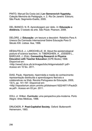 296
PINTO, Manuel Da Costa (ed.) Lev Semenovich Vygotsky.
Coleção Memória da Pedagogia, n. 2. Rio De Janeiro: Ediouro;
São Paulo: Segmento-Duetto, 2005.
DEL BIANCO, N. R. Aprendizagem por rádio. In: Educação a
distância. O estado da arte. São Paulo: Pearson, 2008.
DELORS, J. Educação: um tesouro a descobrir. Relatório Para A
Unesco Da Comissão Internacional Sobre Educação Para O
Século XXI. Lisboa: Asa, 1996.
DÉSAUTELS, J., LAROCHELLE, M. About the epistemological
posture of science teachers. In: TIBERGHIEN, A., JOSSEM L.,
BAROJAS, J. (Eds). Connecting Research in Physics
Education with Teacher Education (ICPE Books) 1998.
Disponível em:
<http://www2.dcce.ufs.br/images/b/bc/Artigometodo01.pdf>
Acesso em 10 fev. 2011.
DIAS, Paulo. Hipertexto, hipermédia e media do conhecimento:
representação distribuída e aprendizagens flexíveis e
colaborativas na Web. Revista Portuguesa de Educação, 2000,
13(1), pp. 141-167. Disponível em:
<http://repositorium.sdum.uminho.pt/bitstream/1822/497/1/PauloDi
as.pdf>. Acesso em 03 jan. 2011.
DOLL Jr. Willian. Currículo: uma perspectiva pós-moderna. Porto
Alegre: Artes Médicas, 1998.
DRUCKER, P. Post-Capitalist Society. Oxford: Butterworth
Heinemann, 1993.
 
