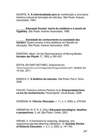 297
DUARTE, N. A individualidade para si: contribuição a uma teoria
histórico-cultural da formação do indivíduo. São Paulo: Autores
Associados, 1993.
______. Educação Escolar: teoria do cotidiano e a escola de
Vygotsky. São Paulo: Autores Associados, 1996.
______. Sociedade do conhecimento ou sociedade das
ilusões? Quatro ensaios crítico-dialéticos em filosofia da
educação. São Paulo: Autores Associados, 2003.
EINSTEIN, Albert. On the Electrodynamics of Moving Bodies.
Annalen der Physik 17, 1905, p. 891-921.
EDITAL 001/2007 MCT/MEC. Disponível em:
<http://www2.dcce.ufs.br/images/b/bc/Artigometodo01.pdf>. Acesso em
15 mar. 2011.
ENGELS, F. A dialética da natureza. São Paulo: Paz e Terra,
2000.
FIALHO, Francisco Antonio Perreira et al. Empreendedorismo
na era do conhecimento. Florianópolis: Visual Books, 2006.
GIORDAN, M. Ciência; Educação, v. 11, n. 2, 2005, p. 279-304.
GRINSPUN, M. P. S. Z. (Org.) Educação tecnológica: desafios
e perspectivas. 2. ed. São Paulo: Cortez, 2001.
HIRUMI, A. A framework for analyzing, designing, and
sequencing planned elearning interations. In: Quartely Review
of Distance Education, v. 3, n. 2, 2002, p. 141-160.
 
