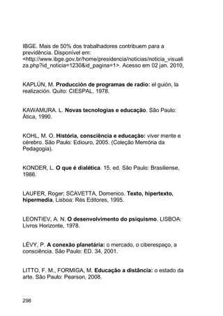 298
IBGE. Mais de 50% dos trabalhadores contribuem para a
previdência. Disponível em:
<http://www.ibge.gov.br/home/presidencia/noticias/noticia_visuali
za.php?id_noticia=1230&id_pagina=1>. Acesso em 02 jan. 2010,
KAPLÚN, M. Producción de programas de radio: el guión, la
realización. Quito: CIESPAL, 1978.
KAWAMURA. L. Novas tecnologias e educação. São Paulo:
Ática, 1990.
KOHL, M. O. História, consciência e educação: viver mente e
cérebro. São Paulo: Ediouro, 2005. (Coleção Memória da
Pedagogia).
KONDER, L. O que é dialética. 15. ed. São Paulo: Brasiliense,
1986.
LAUFER, Roger; SCAVETTA, Domenico. Texto, hipertexto,
hipermedia, Lisboa: Rés Editores, 1995.
LEONTIEV, A. N. O desenvolvimento do psiquismo. LISBOA:
Livros Horizonte, 1978.
LÉVY, P. A conexão planetária: o mercado, o ciberespaço, a
consciência. São Paulo: ED. 34, 2001.
LITTO, F. M., FORMIGA, M. Educação a distância: o estado da
arte. São Paulo: Pearson, 2008.
 
