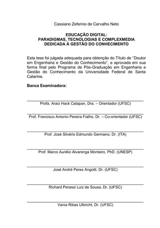3
Cassiano Zeferino de Carvalho Neto
EDUCAÇÃO DIGITAL:
PARADIGMAS, TECNOLOGIAS E COMPLEXMEDIA
DEDICADA À GESTÃO DO CONHECIMENTO
Esta tese foi julgada adequada para obtenção do Título de “Doutor
em Engenharia e Gestão do Conhecimento”, e aprovada em sua
forma final pelo Programa de Pós-Graduação em Engenharia e
Gestão do Conhecimento da Universidade Federal de Santa
Catarina.
Banca Examinadora:
_______________________________________________________
Profa. Araci Hack Catapan, Dra. – Orientador (UFSC)
_______________________________________________________
Prof. Francisco Antonio Pereira Fialho, Dr. – Co-orientador (UFSC)
_______________________________________________________
Prof. José Silvério Edmundo Germano, Dr. (ITA)
_______________________________________________________
Prof. Marco Aurélio Alvarenga Monteiro, PhD. (UNESP)
_______________________________________________________
José André Peres Angotti, Dr. (UFSC)
_______________________________________________________
Richard Perassi Luiz de Sousa, Dr. (UFSC)
_______________________________________________________
Vania Ribas Ulbricht, Dr. (UFSC)
 