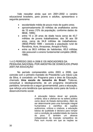 30
Vale ressaltar ainda que em 2001-2002 o cenário
educacional brasileiro, para jovens e adultos, apresentava o
seguinte panorama:
 escolaridade média de pouco mais de quatro anos;
 aproximadamente 20 milhões de analfabetos acima
de 15 anos (13% da população, conforme dados do
IBGE, 1999);
 entre 15 e 29 anos de idade havia cerca de 43,7
milhões de jovens trabalhadores; dos 30 aos 59
anos, cerca de 54,8 milhões de trabalhadores.
(IBGE-PNAD 1999 – excluída a população rural de
Rondônia, Acre, Amazonas, Amapá e Pará).
 entre os 98,5 milhões de habitantes, 65,0 milhões
não possuíam o ensino fundamental completo (IBGE,
1999).
1.4 O PERÍODO 2003 A 2006 E OS INDICADORES DA
PESQUISA NACIONAL POR AMOSTRA DE DOMICÍLIOS (PNAD
2007) NA EDUCAÇÃO
No período compreendido entre 2003 e 2006, que
coincide com o primeiro mandato do Presidente Luís Inácio Lula
da Silva, é concebido um Programa para a área de Educação,
chamado Uma escola do tamanho do Brasil. Trata-se,
conceitual e ideologicamente, de um programa inicialmente
partidário, tornando-se a seguir governamental, para a educação,
que reforça uma tendência que apresenta como pano de fundo o
desenvolvimento social.
A educação básica dever ser gratuita,
unitária, laica e efetivar-se na esfera pública
como dever do Estado democrático. Além de
ser determinante para uma formação integral
humanística e científica de sujeitos
autônomos, críticos e criativos, a educação
básica de qualidade é decisiva para romper
com a condição de subalternidade da maioria
do povo. É também um alicerce
indispensável da inserção competitiva do
País num mundo em que as nações se
 