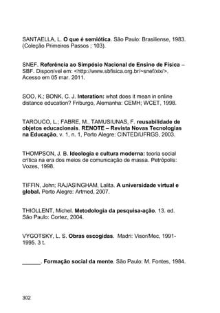 302
SANTAELLA, L. O que é semiótica. São Paulo: Brasiliense, 1983.
(Coleção Primeiros Passos ; 103).
SNEF. Referência ao Simpósio Nacional de Ensino de Física –
SBF. Disponível em: <http://www.sbfisica.org.br/~snef/xix/>.
Acesso em 05 mar. 2011.
SOO, K.; BONK, C. J. Interation: what does it mean in online
distance education? Friburgo, Alemanha: CEMH; WCET, 1998.
TAROUCO, L.; FABRE, M., TAMUSIUNAS, F. reusabilidade de
objetos educacionais. RENOTE – Revista Novas Tecnologias
na Educação, v. 1, n. 1, Porto Alegre: CINTED/UFRGS, 2003.
THOMPSON, J. B. Ideologia e cultura moderna: teoria social
crítica na era dos meios de comunicação de massa. Petrópolis:
Vozes, 1998.
TIFFIN, John; RAJASINGHAM, Lalita. A universidade virtual e
global. Porto Alegre: Artmed, 2007.
THIOLLENT, Michel. Metodologia da pesquisa-ação. 13. ed.
São Paulo: Cortez, 2004.
VYGOTSKY, L. S. Obras escogidas. Madri: Visor/Mec, 1991-
1995. 3 t.
______. Formação social da mente. São Paulo: M. Fontes, 1984.
 