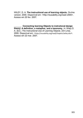 303
WILEY, D. A. The instructional use of learning objects. On-line
version. 2000. Disponível em: <http://reusability.org/read/.2000>.
Acesso em 20 fev. 2007.
______. Connecting learning Objects to instrutional design
theory: A definition, a metaphor, and a taxonomy. In: Wiley D.
A. (Ed.). The Instructional Use of Learning Objects. [On Line],
2000. Disponível em: <http://reusability.org/read/chapters/wiley.doc>.
Acesso em 22 mar. 2007.
 