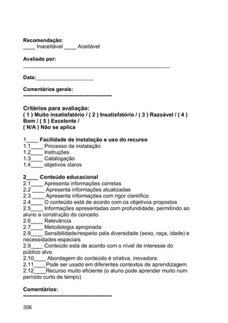 306
Recomendação:
____ Inaceitável ____ Aceitável
Avaliado por:
___________________________________________________
Data:____________________
Comentários gerais:
-------------------------------------------------
Critérios para avaliação:
( 1 ) Muito insatisfatório / ( 2 ) Insatisfatório / ( 3 ) Razoável / ( 4 )
Bom / ( 5 ) Excelente /
( N/A ) Não se aplica
1____ Facilidade de instalação e uso do recurso
1.1____ Processo de instalação
1.2____ Instruções
1.3____ Catalogação
1.4____ objetivos claros
2____ Conteúdo educacional
2.1____ Apresenta informações corretas
2.2 ____ Apresenta informações atualizadas
2.3 ____ Apresenta informações com rigor científico
2.4____ O conteúdo está de acordo com os objetivos propostos
2.5____ Informações apresentadas com profundidade, permitindo ao
aluno a construção do conceito
2.6____ Relevância
2.7____ Metodologia apropriada
2.8____ Sensibilidade/respeito pela diversidade (sexo, raça, idade) e
necessidades especiais
2.9____ Conteúdo está de acordo com o nível de interesse do
público alvo
2.10____ Abordagem do conteúdo é criativa, inovadora.
2.11____Pode ser usado em diferentes contextos de aprendizagem
2.12____Recurso muito eficiente (o aluno pode aprender muito num
período curto de tempo)
Comentários:
-------------------------------------------------
 
