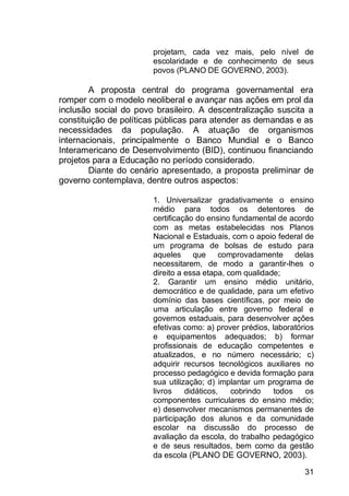31
projetam, cada vez mais, pelo nível de
escolaridade e de conhecimento de seus
povos (PLANO DE GOVERNO, 2003).
A proposta central do programa governamental era
romper com o modelo neoliberal e avançar nas ações em prol da
inclusão social do povo brasileiro. A descentralização suscita a
constituição de políticas públicas para atender as demandas e as
necessidades da população. A atuação de organismos
internacionais, principalmente o Banco Mundial e o Banco
Interamericano de Desenvolvimento (BID), continuou financiando
projetos para a Educação no período considerado.
Diante do cenário apresentado, a proposta preliminar de
governo contemplava, dentre outros aspectos:
1. Universalizar gradativamente o ensino
médio para todos os detentores de
certificação do ensino fundamental de acordo
com as metas estabelecidas nos Planos
Nacional e Estaduais, com o apoio federal de
um programa de bolsas de estudo para
aqueles que comprovadamente delas
necessitarem, de modo a garantir-lhes o
direito a essa etapa, com qualidade;
2. Garantir um ensino médio unitário,
democrático e de qualidade, para um efetivo
domínio das bases científicas, por meio de
uma articulação entre governo federal e
governos estaduais, para desenvolver ações
efetivas como: a) prover prédios, laboratórios
e equipamentos adequados; b) formar
profissionais de educação competentes e
atualizados, e no número necessário; c)
adquirir recursos tecnológicos auxiliares no
processo pedagógico e devida formação para
sua utilização; d) implantar um programa de
livros didáticos, cobrindo todos os
componentes curriculares do ensino médio;
e) desenvolver mecanismos permanentes de
participação dos alunos e da comunidade
escolar na discussão do processo de
avaliação da escola, do trabalho pedagógico
e de seus resultados, bem como da gestão
da escola (PLANO DE GOVERNO, 2003).
 