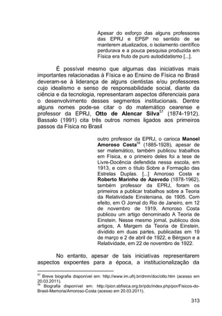 313
Apesar do esforço das alguns professores
das EPRJ e EPSP no sentido de se
manterem atualizados, o isolamento científico
perdurava e a pouca pesquisa produzida em
Física era fruto de puro autodidatismo [...].
É possível mesmo que algumas das iniciativas mais
importantes relacionadas à Física e ao Ensino de Física no Brasil
deveram-se à liderança de alguns cientistas e/ou professores
cujo idealismo e senso de responsabilidade social, diante da
ciência e da tecnologia, representaram aspectos diferenciais para
o desenvolvimento desses segmentos institucionais. Dentre
alguns nomes pode-se citar o do matemático cearense e
professor da EPRJ, Otto de Alencar Silva57
(1874-1912).
Bassalo (1991) cita três outros nomes ligados aos primeiros
passos da Física no Brasil
outro professor da EPRJ, o carioca Manoel
Amoroso Costa58
(1885-1928), apesar de
ser matemático, também publicou trabalhos
em Física, e o primeiro deles foi a tese de
Livre-Docência defendida nessa escola, em
1913, e com o título Sobre a Formação das
Estrelas Duplas. [...] Amoroso Costa e
Roberto Marinho de Azevedo (1878-1962),
também professor da EPRJ, foram os
primeiros a publicar trabalhos sobre a Teoria
da Relatividade Einsteniana, de 1905. Com
efeito, em O Jornal do Rio de Janeiro, em 12
de novembro de 1919, Amoroso Costa
publicou um artigo denominado A Teoria de
Einstein. Nesse mesmo jornal, publicou dois
artigos, A Margem da Teoria de Einstein,
dividido em duas partes, publicadas em 19
de março e 2 de abril de 1922, e Bérgson e a
Relatividade, em 22 de novembro de 1922.
No entanto, apesar de tais iniciativas representarem
aspectos expoentes para a época, a institucionalização da
57
Breve biografia disponível em: http://www.im.ufrj.br/dmm/doc/otto.htm (acesso em
20.03.2011).
58
Biografia disponível em: http://pion.sbfisica.org.br/pdc/index.php/por/Fisicos-do-
Brasil-Memoria/Amoroso-Costa (acesso em 20.03.2011).
 