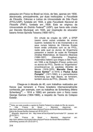 314
pesquisa em Física no Brasil se início, de fato, apenas em 1930,
alavancada, principalmente, por duas instituições: a Faculdade
de Filosofia, Ciências e Letras da Universidade de São Paulo
(FFCL/USP), fundada em 1934, e pela Faculdade Nacional de
Filosofia (FNFi), fundada em 1939. Esta se originou da
Universidade do Distrito Federal59
(UDF), que havia sido criada
por Decreto Municipal, em 1935, por inspiração do educador
baiano Anísio Spínola Teixeira (1900-1971).
Em virtude da criação da USP, a EPSP
(assim como outras unidades de ensino
superior, isoladas) foi a ela incorporada e os
seus cursos básicos de Ciências Exatas
foram então unificados com os da FFCL,
razão pela qual os alunos de Engenharia
passaram a assistir às aulas de Fantappié
(Análise Matemática), de Giacomo Albanese
(1890-1957) (Geometria Projetiva),
matemático italiano que chegou a São Paulo,
em 1936, e de Wataghin (Física), juntos com
os alunos da FFCL. Dentre os “engenheiros”
encontravam-se os paulistas Abrahão de
Morais (1916-1970), Marcello Damy de
Souza Santos60
(n.1914) e Paulus Aulus
Pompéia61
(1911-1992), e o pernambucano
Schenberg que logo depois, se tornaram,
também alunos da FFCL. (Bassalo, 1991).
Chega-se à década de 40, com trabalhos realizados por
físicos que tornaram a Física brasileira internacionalmente
conhecida, por exemplo, com os trabalhos de Schenberg (Mário
Schenberg62
, – 1914 a 1990) em parceria com o físico russo
George Gamow (1904-1968), a respeito da Teoria do Colapso
Estelar.
59
Nota: por esta ocasião a capital do Distrito Federal é a cidade do Rio de Janeiro.
60
Vide „Físicos do Brasil – Memória‟, disponível em:
http://pion.sbfisica.org.br/pdc/index.php/por/Fisicos-do-Brasil-Memoria/Marcello-
Damy-de-Sousa-Santos (acesso em 20.03.2011).
61
Biografia disponível em: http://www.ief.ita.br/portal/?q=en/node/131 (acesso em
20.03.2011).
62
Vide „Físicos do Brasil – Memória‟, disponível em:
http://pion.sbfisica.org.br/pdc/index.php/por/Fisicos-do-Brasil-Memoria/Mario-
Schenberg (acesso em 20.03.2011).
 