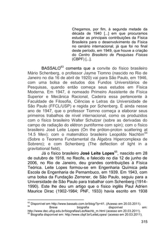 315
Chegamos, por fim, à segunda metade da
década de 1940 [...] em que procuramos
estudar as principais contribuições da Física
Brasileira para o desenvolvimento da Física
no cenário internacional, já que foi no final
deste período, em 1949, que houve a criação
do Centro Brasileiro de Pesquisas Físicas
(CBPF) [...].
BASSALO63
comenta que a convite do físico brasileiro
Mário Schenberg, o professor Jayme Tiomno (nascido no Rio de
Janeiro no dia 16 de abril de 1920) vai para São Paulo, em 1946,
com uma bolsa de estudos dos Fundos Universitários de
Pesquisas, quando então começa seus estudos em Física
Moderna. Em 1947, é nomeado Primeiro Assistente de Física
Superior e Mecânica Racional, Cadeira essa pertencente à
Faculdade de Filosofia, Ciências e Letras da Universidade de
São Paulo (FFCL/USP) e regida por Schenberg. É ainda nesse
ano de 1947, que o professor Tiomno começa a elaborar seus
primeiros trabalhos de nível internacional, como os produzidos
com o físico brasileiro Walter Schutzer (sobre as derivadas do
campo de radiação do elétron puntiforme com spin); com o físico
brasileiro José Leite Lopes (On the próton-proton scattering at
14.5 Mev); com o matemático brasileiro Leopoldo Nachbin64
(Sobre o Teorema Fundamental da Álgebra Hipercomplexa de
Sobrero); e com Schenberg (The deflection of light in a
gravitational field).
Já o físico brasileiro José Leite Lopes65
, nascido em 28
de outubro de 1918, no Recife, e falecido no dia 12 de junho de
2006, no Rio de Janeiro, deu grandes contribuições à Física
Teórica. Leite Lopes formou-se em Engenharia Química pela
Escola de Engenharia de Pernambuco, em 1939. Em 1943, com
uma bolsa da Fundação Zerrener, de São Paulo, seguiu para a
Universidade de São Paulo para trabalhar com Schenberg (1914-
1990). Este lhe deu um artigo que o físico inglês Paul Adrien
Maurice Dirac (1902-1984; PNF, 1933) havia escrito em 1938
63
Disponível em http://www.bassalo.com.br/blog/?p=41. (Acesso em 20.03.2011).
64
Breve biografia disponível em:
http://www.dec.ufcg.edu.br/biografias/LeoNachb_m.html (acesso em 20.03.2011).
65
Biografia disponível em: http://www.cbpf.br/LeiteLopes/ (acesso em 20.03.2011).
 