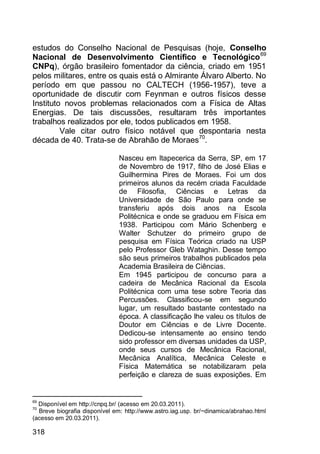 318
estudos do Conselho Nacional de Pesquisas (hoje, Conselho
Nacional de Desenvolvimento Científico e Tecnológico69
CNPq), órgão brasileiro fomentador da ciência, criado em 1951
pelos militares, entre os quais está o Almirante Álvaro Alberto. No
período em que passou no CALTECH (1956-1957), teve a
oportunidade de discutir com Feynman e outros físicos desse
Instituto novos problemas relacionados com a Física de Altas
Energias. De tais discussões, resultaram três importantes
trabalhos realizados por ele, todos publicados em 1958.
Vale citar outro físico notável que despontaria nesta
década de 40. Trata-se de Abrahão de Moraes70
.
Nasceu em Itapecerica da Serra, SP, em 17
de Novembro de 1917, filho de José Elias e
Guilhermina Pires de Moraes. Foi um dos
primeiros alunos da recém criada Faculdade
de Filosofia, Ciências e Letras da
Universidade de São Paulo para onde se
transferiu após dois anos na Escola
Politécnica e onde se graduou em Física em
1938. Participou com Mário Schenberg e
Walter Schutzer do primeiro grupo de
pesquisa em Física Teórica criado na USP
pelo Professor Gleb Wataghin. Desse tempo
são seus primeiros trabalhos publicados pela
Academia Brasileira de Ciências.
Em 1945 participou de concurso para a
cadeira de Mecânica Racional da Escola
Politécnica com uma tese sobre Teoria das
Percussões. Classificou-se em segundo
lugar, um resultado bastante contestado na
época. A classificação lhe valeu os títulos de
Doutor em Ciências e de Livre Docente.
Dedicou-se intensamente ao ensino tendo
sido professor em diversas unidades da USP,
onde seus cursos de Mecânica Racional,
Mecânica Analítica, Mecânica Celeste e
Física Matemática se notabilizaram pela
perfeição e clareza de suas exposições. Em
69
Disponível em http://cnpq.br/ (acesso em 20.03.2011).
70
Breve biografia disponível em: http://www.astro.iag.usp. br/~dinamica/abrahao.html
(acesso em 20.03.2011).
 