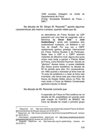 319
1949 sucedeu Wataghin na chefia do
Departamento de Física.
(Fonte: Sociedade Brasileira de Física –
SBF)71
.
Na década de 50, Sérgio M. Rezende72
aponta algumas
características até mesmo curiosas, quando relata que da
os laboratórios de Física Nuclear da USP
passaram por uma fase de expansão, sob a
liderança de Oscar Sala73
e José
Goldemberg74
, tendo sido instalados dois
aceleradores nucleares, um Betatron e um
Van de Graaff. Por sua vez o CBPF
rapidamente ganhou prestígio internacional
em Física Teórica Nuclear e de Partículas.
Nesta fase a USP e o CBPF atraíram
visitantes de altíssimo nível, alguns dos quais
viriam mais tarde a ganhar o Prêmio Nobel
de Física, como Richard Feynman. Devido ao
"glamour" dessas áreas, a quase totalidade
dos físicos jovens brasileiros na década de
50 foi atraída para elas. Em consequência,
em 1960 quando o transistor já tinha mais de
10 anos de existência e o laser já tinha sido
inventado, não havia mais que meia dúzia de
físicos de Estado Sólido ativos no País. Só
mais tarde a Física da Matéria Condensada
ganharia impulso no Brasil.
Na década de 60, Rezende comenta que
A expansão da Física no País acelerou-se na
década de 60, possibilitada em grande parte
pela criação do FUNTEC do BNDES. No
início da década foi criado o primeiro grupo
71
Disponível em: http://pion.sbfisica.org.br/pdc/index.php/por/Fisicos-do-Brasil-
Memoria/Abrahao-de-Moraes (acesso em 20.03.2011).
72
Disponível em http://www.schwartzman.org.br/simon/scipol/pdf/fisica.pdf (acesso
em 20.03.2011)
73
Informações complementares disponíveis em http://www.canalciencia.ibict.br/
notaveis/txt.php?id=72 (acesso em 20.03.2011).
74
Biografia disponível em http://www.abc.org.br/~goldemberg (acesso em
20.03.2011).
 