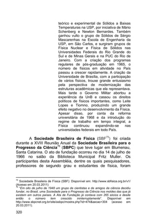 320
teórico e experimental de Sólidos a Baixas
Temperaturas na USP, por iniciativa de Mário
Schenberg e Newton Bernardes. Também
ganhou vulto o grupo de Sólidos de Sérgio
Mascarenhas na Escola de Engenharia da
USP, em São Carlos, e surgiram grupos de
Física Nuclear e Física de Sólidos nas
Universidades Federais do Rio Grande do
Sul e de Minas Gerais e na PUC do Rio de
Janeiro. Com a criação dos programas
regulares de pós-graduação em 1965, o
número de físicos em atividade no País
passou a crescer rapidamente. A criação da
Universidade de Brasília, com a participação
de vários físicos, trouxe grande entusiasmo
pela perspectiva de modernização das
estruturas acadêmicas que ela representava.
Mais tarde o Governo Militar abortou a
experiência da UnB e cassou os direitos
políticos de físicos importantes, como Leite
Lopes e Tiomno, produzindo um grande
efeito negativo no desenvolvimento da Física.
Apesar disso, por conta da reforma
universitária de 1968 e da introdução do
regime de trabalho em tempo integral, a
Física continuou expandindo-se nas
universidades federais em todo País.
A Sociedade Brasileira de Física (SBF75
) foi criada
durante a XVIII Reunião Anual da Sociedade Brasileira para o
Progresso da Ciência76
(SBPC) que teve lugar em Blumenau,
Santa Catarina. O ato de fundação ocorreu no dia 14 de julho de
1966 no salão da Biblioteca Municipal Fritz Muller. Os
participantes desta Assembléia, dentre os quais pesquisadores,
professores de segundo grau e estudantes de física, foram
75
Sociedade Brasileira de Física (SBF): Disponível em: http://www.sbfisica.org.br/v1/
(Acesso em 20.03.2011)
76
“Em oito de julho de 1948 um grupo de cientistas e de amigos da ciência decidiu
fundar, no Brasil, uma Sociedade para o Progresso da Ciência nos moldes das que já
existem em outros países. A Ata de Fundação já contava com 265 sócios e desde
então o número tem crescido ininterruptamente”. Disponível em
http://www.sbpcnet.org.br/site/asbpc/mostra.php?id=474&secao=304 (acesso em
20.03.2011).
 