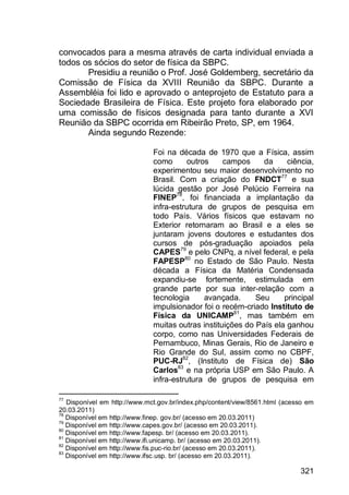 321
convocados para a mesma através de carta individual enviada a
todos os sócios do setor de física da SBPC.
Presidiu a reunião o Prof. José Goldemberg, secretário da
Comissão de Física da XVIII Reunião da SBPC. Durante a
Assembléia foi lido e aprovado o anteprojeto de Estatuto para a
Sociedade Brasileira de Física. Este projeto fora elaborado por
uma comissão de físicos designada para tanto durante a XVI
Reunião da SBPC ocorrida em Ribeirão Preto, SP, em 1964.
Ainda segundo Rezende:
Foi na década de 1970 que a Física, assim
como outros campos da ciência,
experimentou seu maior desenvolvimento no
Brasil. Com a criação do FNDCT77
e sua
lúcida gestão por José Pelúcio Ferreira na
FINEP78
, foi financiada a implantação da
infra-estrutura de grupos de pesquisa em
todo País. Vários físicos que estavam no
Exterior retornaram ao Brasil e a eles se
juntaram jovens doutores e estudantes dos
cursos de pós-graduação apoiados pela
CAPES79
e pelo CNPq, a nível federal, e pela
FAPESP80
no Estado de São Paulo. Nesta
década a Física da Matéria Condensada
expandiu-se fortemente, estimulada em
grande parte por sua inter-relação com a
tecnologia avançada. Seu principal
impulsionador foi o recém-criado Instituto de
Física da UNICAMP81
, mas também em
muitas outras instituições do País ela ganhou
corpo, como nas Universidades Federais de
Pernambuco, Minas Gerais, Rio de Janeiro e
Rio Grande do Sul, assim como no CBPF,
PUC-RJ82
, (Instituto de Física de) São
Carlos83
e na própria USP em São Paulo. A
infra-estrutura de grupos de pesquisa em
77
Disponível em http://www.mct.gov.br/index.php/content/view/8561.html (acesso em
20.03.2011)
78
Disponível em http://www.finep. gov.br/ (acesso em 20.03.2011)
79
Disponível em http://www.capes.gov.br/ (acesso em 20.03.2011).
80
Disponível em http://www.fapesp. br/ (acesso em 20.03.2011).
81
Disponível em http://www.ifi.unicamp. br/ (acesso em 20.03.2011).
82
Disponível em http://www.fis.puc-rio.br/ (acesso em 20.03.2011).
83
Disponível em http://www.ifsc.usp. br/ (acesso em 20.03.2011).
 