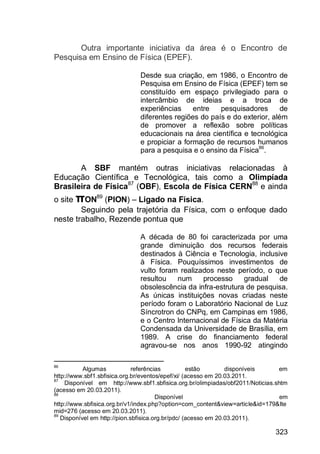 323
Outra importante iniciativa da área é o Encontro de
Pesquisa em Ensino de Física (EPEF).
Desde sua criação, em 1986, o Encontro de
Pesquisa em Ensino de Física (EPEF) tem se
constituído em espaço privilegiado para o
intercâmbio de ideias e a troca de
experiências entre pesquisadores de
diferentes regiões do país e do exterior, além
de promover a reflexão sobre políticas
educacionais na área científica e tecnológica
e propiciar a formação de recursos humanos
para a pesquisa e o ensino da Física86
.
A SBF mantém outras iniciativas relacionadas à
Educação Científica e Tecnológica, tais como a Olimpíada
Brasileira de Física87
(OBF), Escola de Física CERN88
e ainda
o site πON89
(PION) – Ligado na Física.
Seguindo pela trajetória da Física, com o enfoque dado
neste trabalho, Rezende pontua que
A década de 80 foi caracterizada por uma
grande diminuição dos recursos federais
destinados à Ciência e Tecnologia, inclusive
à Física. Pouquíssimos investimentos de
vulto foram realizados neste período, o que
resultou num processo gradual de
obsolescência da infra-estrutura de pesquisa.
As únicas instituições novas criadas neste
período foram o Laboratório Nacional de Luz
Síncrotron do CNPq, em Campinas em 1986,
e o Centro Internacional de Física da Matéria
Condensada da Universidade de Brasília, em
1989. A crise do financiamento federal
agravou-se nos anos 1990-92 atingindo
86
Algumas referências estão disponíveis em
http://www.sbf1.sbfisica.org.br/eventos/epef/xi/ (acesso em 20.03.2011.
87
Disponível em http://www.sbf1.sbfisica.org.br/olimpiadas/obf2011/Noticias.shtm
(acesso em 20.03.2011).
88
Disponível em
http://www.sbfisica.org.br/v1/index.php?option=com_content&view=article&id=179&Ite
mid=276 (acesso em 20.03.2011).
89
Disponível em http://pion.sbfisica.org.br/pdc/ (acesso em 20.03.2011).
 
