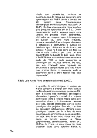 324
níveis sem precedentes. Institutos e
departamentos de Física que contavam com
apoio regular da FINEP desde a década de
70 tiveram seus financiamentos
interrompidos ou drasticamente reduzidos. O
CNPq não teve recursos para pagar auxílios
para pesquisa aprovados em 91 e 92. Como
consequência, muitos técnicos pagos com
verbas de projetos foram despedidos,
atividades de pesquisa foram interrompidas
ou tiveram seu ritmo muito reduzido,
provocando o desânimo entre pesquisadores
e estudantes e estimulando a evasão de
bolsistas que obtiveram o doutorado no
exterior. A crise na Física como um todo só
não é mais profunda por conta de sua
concentração no Estado de São Paulo, onde
a FAPESP teve suas verbas incrementadas a
partir de 1990 e pode compensar a
diminuição dos recursos federais. De fato,
isto tem provocado uma migração de
estudantes e pesquisadores para São Paulo
que, embora tímida no momento, tende a
agravar-se caso a crise federal não seja
suplantada”.
Fábio Luís Alves Pena se refere a Moreira (2000),
a questão da aprendizagem no ensino de
Física começou a emergir com mais clareza
no Brasil na década de setenta do século XX,
com o estudo das chamadas concepções
alternativas, logo após o período dos projetos
curriculares para o ensino médio (EM) que
envolviam direta ou indiretamente o ensino
de Física, período classificado por ele como
paradigma dos projetos. Para ele, o motivo
da passagem relativamente efêmera deste
paradigma parece que foi a falta de uma
concepção de aprendizagem destes projetos,
ou seja, eles foram muito claros em dizer
como se deveria ensinar a Física
(experimentos, demonstrações, “hands on”,
História da Física,...), mas pouco ou nada
disseram sobre como aprender Física. A
 