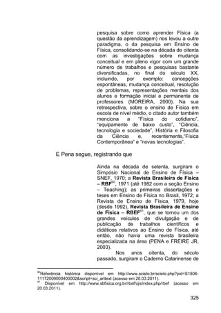 325
pesquisa sobre como aprender Física (a
questão da aprendizagem) nos levou a outro
paradigma, o da pesquisa em Ensino de
Física, consolidando-se na década de oitenta
com as investigações sobre mudança
conceitual e em pleno vigor com um grande
número de trabalhos e pesquisas bastante
diversificadas, no final do século XX,
incluindo, por exemplo: concepções
espontâneas, mudança conceitual, resolução
de problemas, representações mentais dos
alunos e formação inicial e permanente de
professores (MOREIRA, 2000). Na sua
retrospectiva, sobre o ensino de Física em
escola de nível médio, o citado autor também
menciona a “Física do cotidiano”,
“equipamento de baixo custo”, “Ciência,
tecnologia e sociedade”, História e Filosofia
da Ciência e, recentemente,“Física
Contemporânea” e “novas tecnologias”.
E Pena segue, registrando que
Ainda na década de setenta, surgiram o
Simpósio Nacional de Ensino de Física –
SNEF, 1970; a Revista Brasileira de Física
– RBF90
, 1971 (até 1982 com a seção Ensino
– Teaching); as primeiras dissertações e
teses em Ensino de Física no Brasil, 1972; a
Revista de Ensino de Física, 1979, hoje
(desde 1992), Revista Brasileira de Ensino
de Física – RBEF91
, que se tornou um dos
grandes veículos de divulgação e de
publicação de trabalhos científicos e
didáticos relativos ao Ensino de Física, até
então, não havia uma revista brasileira
especializada na área (PENA e FREIRE JR,
2003).
Nos anos oitenta, do século
passado, surgiram o Caderno Catarinense de
90
Referência histórica disponível em http://www.scielo.br/scielo.php?pid=S1806-
11172009000400002&script=sci_arttext (acesso em 20.03.2011).
91
Disponível em http://www.sbfisica.org.br/rbef/ojs/index.php/rbef (acesso em
20.03.2011).
 
