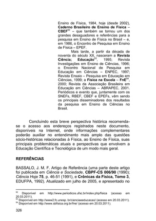 326
Ensino de Física, 1984, hoje (desde 2002),
Caderno Brasileiro de Ensino de Física –
CBEF92
– que também se tornou um dos
grandes desaguadores e referências para a
pesquisa em Ensino de Física no Brasil – e,
em 1986, o Encontro de Pesquisa em Ensino
de Física – EPEF.
Mais tarde, a partir da década de
noventa do século XX, nasceram a Revista
Ciência; Educação93
, 1995; Revista
Investigações em Ensino de Ciências, 1996;
o Encontro Nacional de Pesquisa em
Educação em Ciências – ENPEC, 1997;
Revista Ensaio – Pesquisa em Educação em
Ciências, 1999; a Física na Escola – FnE94
,
2000; Revista da Associação Brasileira em
Educação em Ciências – ABRAPEC, 2001.
Periódicos e evento que, juntamente com os
SNEFs, RBEF, CBEF e EPEFs, vêm sendo
os principais disseminadores dos resultados
da pesquisa em Ensino de Ciências no
Brasil.
Concluindo esta breve perspectiva histórica recomenda-
se o acesso aos endereços registrados neste documento,
disponíveis na Internet, onde informações complementares
poderão auxiliar no entendimento mais amplo das questões
sócio-históricas relacionadas à Física, ao Ensino de Física, suas
principais problemáticas atuais e perspectivas que envolvem a
Educação Científica e Tecnológica de um modo mais geral.
REFERÊNCIAS
BASSALO, J. M. F. Artigo de Referência (uma parte deste artigo
foi publicada em Ciência e Sociedade, CBPF-CS 006/90 (1990);
Ciência Hoje 75, p. 46-51 (1991), e Crônicas da Física, Tomo 3,
EDUFPA, 1992). Atualizado em julho de 2005, e apresentado no
92
Disponível em http://www.periodicos.ufsc.br/index.php/fisica (acesso em
20.03.2011).
93
Disponível em http://www2.fc.unesp. br/cienciaeeducacao/ (acesso em 20.03.2011).
94
Disponível em http://www.sbfisica.org.br/fne/ (acesso em 20.03.2011).
 