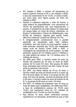 33
 Em relação a 2006, o número de estudantes no
ensino superior cresceu 4,3% e, em relação a 2005,
a taxa de crescimento foi de 13,2%. O ensino médio,
por outro lado, teve ligeira queda, de 0,6% em
relação a 2006.
 Quanto à cobertura segundo a rede de ensino, a
rede pública foi preponderante, com percentual de
79,2% de atendimento aos que frequentavam a
escola. O predomínio da rede pública foi observado
em quase todos os níveis de ensino, sobretudo, no
Ensino Fundamental e Classe de Alfabetização, com
87,9% de cobertura, seguido pelo ensino médio
(86,2%) e maternal e jardim de infância (74,1%).
 A obrigatoriedade constitucional leva à grande
absorção de estudantes pela rede pública,
entretanto, isso não ocorre no nível superior, onde a
rede particular responde por 76,0% dos estudantes
nesse nível de ensino. Entre 2006 e 2007, o
contingente de estudantes de nível superior, na rede
particular, passou de 4,4 milhões para 4,7 milhões e,
na rede pública de ensino, de 1,4 milhões para 1,5
milhões de alunos.
 De 2006 para 2007, o número médio de anos de
estudo das pessoas de 10 anos ou mais de idade
passou de 6,3 para 6,9 anos. Nos grupos de idade
mais avançada esse número era bem menor do que
entre as pessoas mais jovens.
 Em 2007, nas faixas etárias de 18 ou 19 anos, o
número médio de anos de estudo foi de 8, 8 anos; de
20 a 24 anos idade, 9,3 anos, e no grupo de 25 a 29
anos, 8,9 anos de estudo. Já entre as pessoas de 50
a 59 anos, o número médio de anos de estudo foi de
6,1 e no grupo de 60 anos ou mais, 3,9 anos.
 Em 2007, 14 milhões de brasileiros com 15 anos ou
mais de idade eram analfabetos. De 2006 para 2007,
a taxa de analfabetismo passou de 10,4% para
10,0%, que representa cerca de 14,1 milhões de
analfabetos com 15 anos ou mais de idade.
 Nos últimos 15 anos, foram verificados avanços
significativos na educação, lembrando-se que a taxa
 