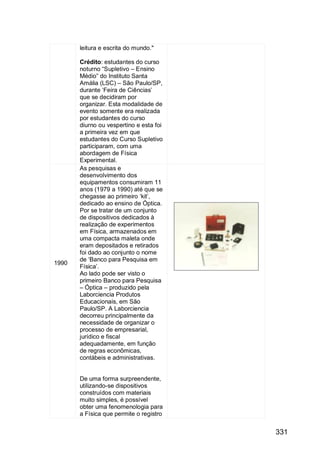 331
leitura e escrita do mundo."
Crédito: estudantes do curso
noturno “Supletivo – Ensino
Médio” do Instituto Santa
Amália (LSC) – São Paulo/SP,
durante „Feira de Ciências‟
que se decidiram por
organizar. Esta modalidade de
evento somente era realizada
por estudantes do curso
diurno ou vespertino e esta foi
a primeira vez em que
estudantes do Curso Supletivo
participaram, com uma
abordagem de Física
Experimental.
1990
As pesquisas e
desenvolvimento dos
equipamentos consumiram 11
anos (1979 a 1990) até que se
chegasse ao primeiro „kit‟,
dedicado ao ensino de Óptica.
Por se tratar de um conjunto
de dispositivos dedicados à
realização de experimentos
em Física, armazenados em
uma compacta maleta onde
eram depositados e retirados
foi dado ao conjunto o nome
de „Banco para Pesquisa em
Física‟.
Ao lado pode ser visto o
primeiro Banco para Pesquisa
– Óptica – produzido pela
Laborciencia Produtos
Educacionais, em São
Paulo/SP. A Laborciencia
decorreu principalmente da
necessidade de organizar o
processo de empresarial,
jurídico e fiscal
adequadamente, em função
de regras econômicas,
contábeis e administrativas.
De uma forma surpreendente,
utilizando-se dispositivos
construídos com materiais
muito simples, é possível
obter uma fenomenologia para
a Física que permite o registro
 