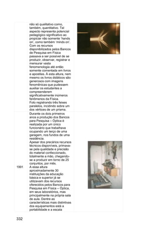 332
não só qualitativo como,
também, quantitativo. Tal
aspecto representa potencial
pedagógico significativo ao
propiciar não somente „hands
on‟, como também „minds on‟.
Com os recursos
disponibilizados pelos Bancos
de Pesquisa em Física
passava a ser possível de se
produzir, observar, registrar e
mensurar vasta
fenomenologia até então
somente comentada em livros
e apostilas. À esta altura, nem
mesmo os livros didáticos são
generosos com imagens
fenomênicas que pudessem
auxiliar os estudantes a
compreenderem
significativamente inúmeros
fenômenos da Física.
Foto registrando três feixes
paralelos, incidindo sobre um
dos vértices de um prisma.
1991
Durante os dois primeiros
anos a produção dos Bancos
para Pesquisa – Óptica é
realizada por um único
funcionário que trabalhava
ocupando um terço de uma
garagem, nos fundos de uma
residência.
Apesar dos precários recursos
técnicos disponíveis, primava-
se pela qualidade e precisão
do material confeccionado,
totalmente a mão, chegando-
se a produzir em torno de 25
conjuntos, por mês.
A essa altura
aproximadamente 30
instituições da educação
básica e superior já se
utilizavam dos recursos
oferecidos pelos Bancos para
Pesquisa em Física – Óptica,
em seus laboratórios, mas
principalmente na própria sala
de aula. Dentre as
características mais distintivas
dos equipamentos está a
portabilidade e a escala
 