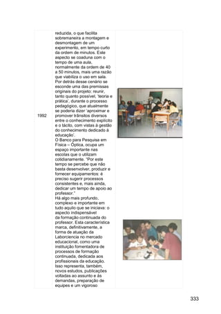 333
1992
reduzida, o que facilita
sobremaneira a montagem e
desmontagem de um
experimento, em tempo curto
da ordem de minutos. Este
aspecto se coaduna com o
tempo de uma aula,
normalmente da ordem de 40
a 50 minutos, mais uma razão
que viabiliza o uso em sala.
Por detrás desse cenário se
esconde uma das premissas
originais do projeto: reunir,
tanto quanto possível, „teoria e
prática‟, durante o processo
pedagógico, que atualmente
se poderia dizer „aproximar e
promover trânsitos diversos
entre o conhecimento explícito
e o tácito, com vistas à gestão
do conhecimento dedicado à
educação‟.
O Banco para Pesquisa em
Física – Óptica, ocupa um
espaço importante nas
escolas que o utilizam
cotidianamente. “Por este
tempo se percebe que não
basta desenvolver, produzir e
fornecer equipamentos: é
preciso sugerir processos
consistentes e, mais ainda,
dedicar um tempo de apoio ao
professor.”
Há algo mais profundo,
complexo e importante em
tudo aquilo que se iniciava: o
aspecto indispensável
da formação continuada do
professor. Esta característica
marca, definitivamente, a
forma de atuação da
Laborciencia no mercado
educacional, como uma
instituição fomentadora de
processos de formação
continuada, dedicada aos
profissionais da educação.
Isso representa, também,
novos estudos, publicações
voltadas ao assunto e às
demandas, preparação de
equipes e um vigoroso
 