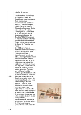334
trabalho de campo.
Crédito da foto: professores
de Física do Estado do
Ceará/Brasil, participantes da
Rede Nacional de
Aperfeiçoamento em Física
(RENAF), patrocinada pela
VITAE – Apoio à Cultura,
Educação e Promoção Social
e executada pelo Instituto
Tecnológico de Aeronáutica
(ITA), em parceria com a
Universidade Federal do
Ceará (UFCE). Nota-se que
os mesmos estão resolvendo
problemas experimentais de
Óptica, utilizando dispositivos
do Banco de Pesquisa em
Física.
1992
Em 1992 consolida-se o
modelo que daria sustentação
à produção do Banco para
Pesquisa em Física –
Mecânica, visto na foto ao
lado. A maior parte do material
era construída em madeira,
dadas as limitações técnicas
existentes no processo de
produção e também como um
dos requisitos para manter os
custos de insumos os mais
baixos possíveis. É notório
que a falta de tradição
histórica quanto ao tratamento
de temas científicos contando
com base experimental, no
Brasil, se constitui em um dos
elementos dificultadores para
a disseminação dessas
práticas. Qualquer fator
dificultador complementar,
como um custo mais
expressivo do equipamento,
pode ser uma razão forte para
se abandonar a perspectiva
de um projeto dessa natureza
pelas escolas. Existem casos
acompanhados,
cuidadosamente, em que se
registrou um tempo da ordem
de 10 anos, entre uma
apresentação dos Bancos de
 