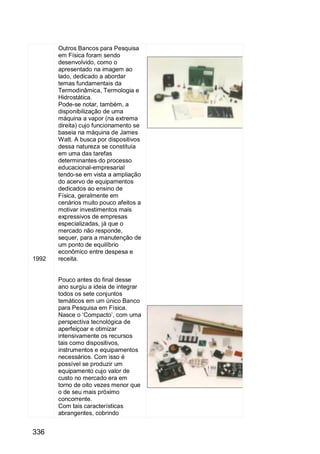 336
1992
Outros Bancos para Pesquisa
em Física foram sendo
desenvolvido, como o
apresentado na imagem ao
lado, dedicado a abordar
temas fundamentais da
Termodinâmica, Termologia e
Hidrostática.
Pode-se notar, também, a
disponibilização de uma
máquina a vapor (na extrema
direita) cujo funcionamento se
baseia na máquina de James
Watt. A busca por dispositivos
dessa natureza se constituía
em uma das tarefas
determinantes do processo
educacional-empresarial
tendo-se em vista a ampliação
do acervo de equipamentos
dedicados ao ensino de
Física, geralmente em
cenários muito pouco afeitos a
motivar investimentos mais
expressivos de empresas
especializadas, já que o
mercado não responde,
sequer, para a manutenção de
um ponto de equilíbrio
econômico entre despesa e
receita.
Pouco antes do final desse
ano surgiu a ideia de integrar
todos os sete conjuntos
temáticos em um único Banco
para Pesquisa em Física.
Nasce o „Compacto‟, com uma
perspectiva tecnológica de
aperfeiçoar e otimizar
intensivamente os recursos
tais como dispositivos,
instrumentos e equipamentos
necessários. Com isso é
possível se produzir um
equipamento cujo valor de
custo no mercado era em
torno de oito vezes menor que
o de seu mais próximo
concorrente.
Com tais características
abrangentes, cobrindo
 