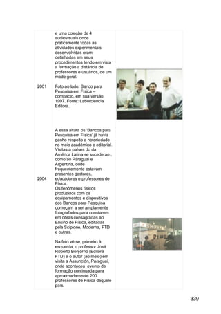 339
2001
2004
e uma coleção de 4
audiovisuais onde
praticamente todas as
atividades experimentais
desenvolvidas eram
detalhadas em seus
procedimentos tendo em vista
a formação a distância de
professores e usuários, de um
modo geral.
Foto ao lado: Banco para
Pesquisa em Física –
compacto, em sua versão
1997. Fonte: Laborciencia
Editora.
A essa altura os „Bancos para
Pesquisa em Física‟ já havia
ganho respeito e notoriedade
no meio acadêmico e editorial.
Visitas a países do da
América Latina se sucederam,
como ao Paraguai e
Argentina, onde
frequentemente estavam
presentes gestores,
educadores e professores de
Física.
Os fenômenos físicos
produzidos com os
equipamentos e dispositivos
dos Bancos para Pesquisa
começam a ser amplamente
fotografados para constarem
em obras consagradas ao
Ensino de Física, editadas
pela Scipione, Moderna, FTD
e outras.
Na foto vê-se, primeiro à
esquerda, o professor José
Roberto Bonjorno (Editora
FTD) e o autor (ao meio) em
visita a Assunción, Paraguai,
onde aconteceu evento de
formação continuada para
aproximadamente 200
professores de Física daquele
país.
 