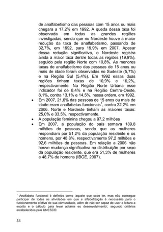 34
de analfabetismo das pessoas com 15 anos ou mais
chegara a 17,2% em 1992. A queda dessa taxa foi
observada em todas as grandes regiões
investigadas, sendo que no Nordeste houve a maior
redução da taxa de analfabetismo, passando de
32,7%, em 1992, para 19,9% em 2007. Apesar
dessa redução significativa, o Nordeste registra
ainda a maior taxa dentre todas as regiões (19,9%),
seguido pela região Norte com 10,8%. As menores
taxas de analfabetismo das pessoas de 15 anos ou
mais de idade foram observadas no Sudeste (5,7%)
e na Região Sul (5,4%). Em 1992 essas duas
regiões tinham taxas de 10,9% e 10,2%,
respectivamente. Na Região Norte Urbana esse
indicador foi de 8,4% e na Região Centro-Oeste,
8,1%, contra 13,1% e 14,5%, nessa ordem, em 1992.
 Em 2007, 21,6% das pessoas de 15 anos ou mais de
idade eram analfabetas funcionais1
, contra 22,2% em
2006. Norte e Nordeste tinham as maiores taxas:
25,0% e 33,5%, respectivamente.
 A população feminina chegou a 97,2 milhões
 Em 2007, a população do país somava 189,8
milhões de pessoas, sendo que as mulheres
respondiam por 51,2% da população residente e os
homens, por 48,8%, respectivamente 97,2 milhões e
92,6 milhões de pessoas. Em relação a 2006 não
houve mudança significativa na distribuição por sexo
da população residente, que era 51,3% de mulheres
e 48,7% de homens (IBGE, 2007).
1
Analfabeto funcional é definido como „aquele que sabe ler, mas não consegue
participar de todas as atividades em que a alfabetização é necessária para o
funcionamento efetivo de sua comunidade, além de não ser capaz de usar a leitura a
escrita e o cálculo para levar adiante eu desenvolvimento‟, segundo critérios
estabelecidos pela UNESCO.
 