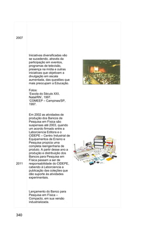 340
2007
2011
Iniciativas diversificadas vão
se sucedendo, através da
participação em eventos,
programas de televisão,
presença na mídia e outras
iniciativas que objetivam a
divulgação em escala
aumentada, das questões que
mais preocupam a Educação.
Fotos:
„Escola do Século XXI,
Natal/RN‟, 1997.
„COMEEP – Campinas/SP,
1997.
Em 2002 as atividades de
produção dos Bancos de
Pesquisa em Física são
suspensas até 2003, quando
um acordo firmado entre a
Laborciencia Editora e o
CIDEPE – Centro Industrial de
Equipamentos de Ensino e
Pesquisa propicia uma
completa reengenharia de
produto. A partir desse ano a
produção e distribuição dos
Bancos para Pesquisa em
Física passam a ser de
responsabilidade do CIDEPE,
cabendo à Laborciencia a
publicação das coleções que
dão suporte às atividades
experimentais.
Lançamento do Banco para
Pesquisa em Física –
Compacto, em sua versão
industrializada.
 