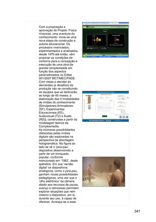 341
Com a proposição e
aprovação do Projeto „Física
Vivencial: uma aventura do
conhecimento‟ inicia-se uma
nova etapa de construção e
autoria educacional. Os
processos vivenciados,
experimentados e analisados,
desde 1979 até então, vêm
propiciar as condições de
contorno para a concepção e
execução de uma obra de
grande complexidade em
função dos aspectos
parametrizados no Edital
001/2007 MCT/MEC/FNDE.
Com vistas a atender às
demandas (e desafios) da
produção vão se constituindo
as equipes que se dedicarão,
ao longo de 40 meses, à
elaboração das 4 modalidades
de mídias do conhecimento
[Simuladores-Animadores
(SF), Experimentos
Educacionais (EE),
Audiovisual (TV) e Áudio
(RD)], construídas a partir da
modelagem teórica da
Complexmedia.
As inúmeras possibilidades
oferecidas pelas mídias
digitais são exploradas na
perspectiva da abordagem
hologramática. Na figura ao
lado se vê o „pica-pau‟,
dispositivo desenvolvido a
partir de um brinquedo
popular, conforme
mencionado em „1982‟, deste
apêndice. Em sua „versão
digital‟ os dispositivos
analógicos, como o pica-pau,
ganham novas possibilidades
pedagógicas, uma vez que o
„olho eletrônico‟ da câmera,
aliado aos recursos de pausa,
avanço e retrocesso permitem
explorar situações que nem
mesmo o dispositivo, em si,
durante seu uso, é capaz de
oferecer. Acresça-se a esse
 