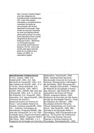 342
fato o recurso „Quadro Negro‟,
uma das categorias da
Complexmedia modelada para
„EE‟, onde informações
articuladas e complementares
constroem formatos de
comunicação não triviais,
dedicados à educação. Algo
similar ao pica-pau acontece
na mola que Mariana Brasil
utiliza para produzir um pulso.
Esse dispositivo físico é parte
integrante do Banco para
Pesquisa Física – Mecânica,
um brinquedo popular
comumente encontrado em
bazares. Por fim, uma mola
similar está agora fazendo
parte de um sistema que
realiza um MHS, no
Laboratório Digital.
Atendimentos Institucionais
2ª D.E. Jundiaí, 1989. D.E.
Diadema/SP, 1991. D.E. São
Bernardo do Campo/SP, 1991. D.E.
São Caetano do Sul/SP, 1991. 1ª e
2ª Ds.Es. Santo André/SP. D.E.
Ribeirão Pires/SP, 1991. DRE 6
Sul/SP, 1991. CEFAM, São José dos
Campos/SP, 1991. D.E. S. José do
Rio Preto/SP. D.E. Piraju/SP, 1991.
Holambra, D.E. Jaguariúna/SP, 1991.
"Encontro de Ensino e
Desenvolvimento em Ensino de
Física", Universidade Federal da
Paraíba, Campina grande/PB, 1992.
ITA – Instituto Tecnológico de
Aeronáutica, Programa RENAF, São
José dos Campos/SP, 91 a 93. FDE –
Fundação para o Desenvolvimento da
Educação, SEESP, Programa PADCT,
São Paulo, 1992. DRECAPs. 1 a 7,
Programa de Formação em Exercício,
Matemática, Terezina/PI, 1994.
SESC, Departamento Nacional,
Estruturação Vivencial do Curso de
Ciências, Planejamento e Montagem
de Atividades, SESC Blumenau/SC,
1995. Estação Ciência/USP, "I Mostra
de Material de Divulgação e Ensino
das Ciências", São Paulo/SP, 1985.
Laboratório de Ensino de Física/
FEUSP, programa Óptica, 1995.
Prefeitura do Município de São Paulo,
Divisão de Orientação Técnica, "Ciclo
de Palestras de Ciências", 1995.
Faculdades Anhembi-Morumbi,
"Novas Metodologias em Ensino de
Física", São Paulo/SP, 1995. MEC,
Secretaria de Educação Média e
Tecnológica, DDE Coordenadoria de
Física, "XI Encontro de Professores
de Física das Escolas Técnicas
Federais e Centros Federais de
Tecnologia, Florianópolis/SC, 1995.
 